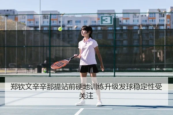 郑钦文辛辛那提站前硬地训练升级发球稳定性受关注（WANMEISPORTS）