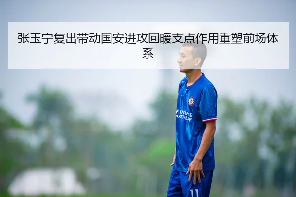 张玉宁复出带动国安进攻回暖支点作用重塑前场体系（WANMEISPORTS）
